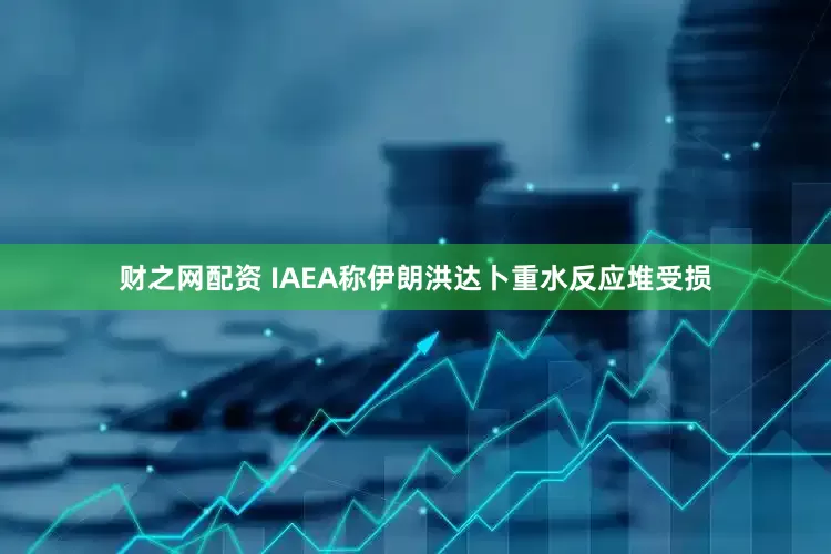 财之网配资 IAEA称伊朗洪达卜重水反应堆受损