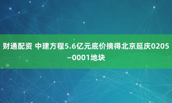 财通配资 中建方程5.6亿元底价摘得北京延庆0205—0001地块
