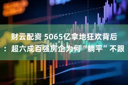 财云配资 5065亿拿地狂欢背后：超六成百强房企为何“躺平”不跟