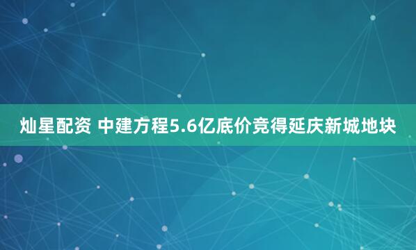 灿星配资 中建方程5.6亿底价竞得延庆新城地块