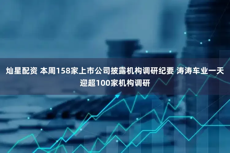 灿星配资 本周158家上市公司披露机构调研纪要 涛涛车业一天迎超100家机构调研