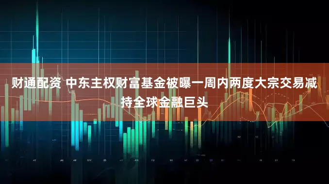 财通配资 中东主权财富基金被曝一周内两度大宗交易减持全球金融巨头