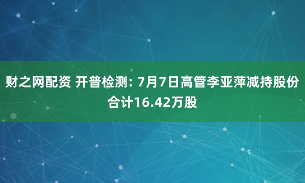 财之网配资 开普检测: 7月7日高管李亚萍减持股份合计16.42万股