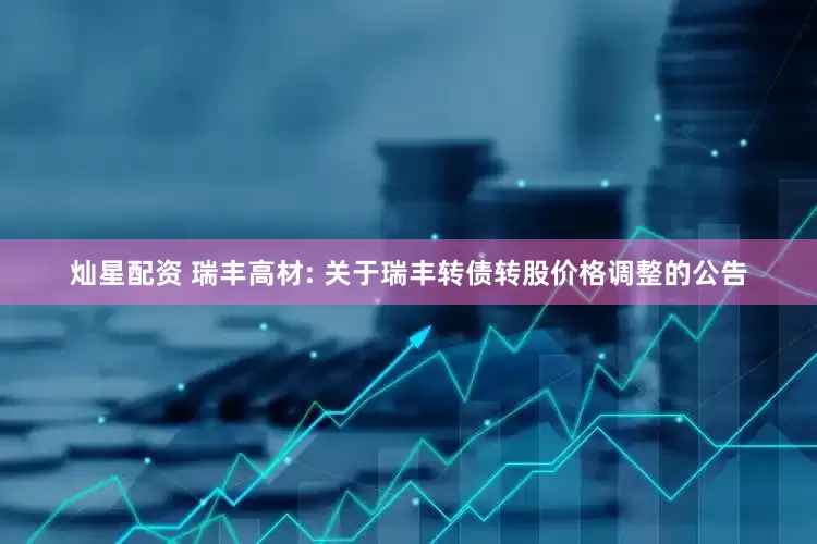 灿星配资 瑞丰高材: 关于瑞丰转债转股价格调整的公告