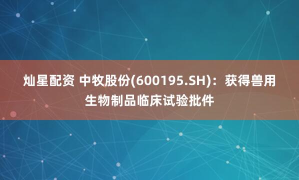 灿星配资 中牧股份(600195.SH)：获得兽用生物制品临床试验批件