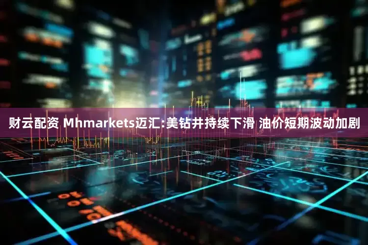 财云配资 Mhmarkets迈汇:美钻井持续下滑 油价短期波动加剧