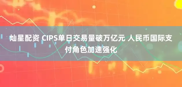灿星配资 CIPS单日交易量破万亿元 人民币国际支付角色加速强化