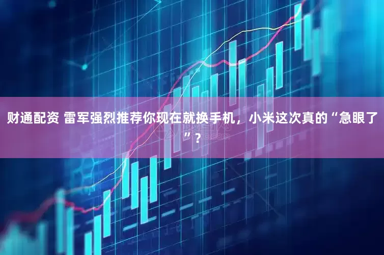 财通配资 雷军强烈推荐你现在就换手机，小米这次真的“急眼了”？